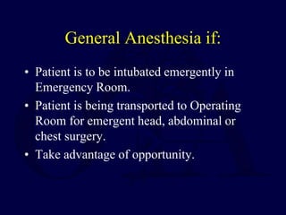 General Anesthesia if:
• Patient is to be intubated emergently in
Emergency Room.
• Patient is being transported to Operating
Room for emergent head, abdominal or
chest surgery.
• Take advantage of opportunity.
 