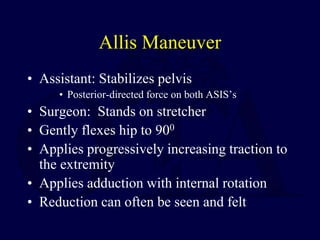Allis Maneuver
• Assistant: Stabilizes pelvis
• Posterior-directed force on both ASIS’s
• Surgeon: Stands on stretcher
• Gently flexes hip to 900
• Applies progressively increasing traction to
the extremity
• Applies adduction with internal rotation
• Reduction can often be seen and felt
 