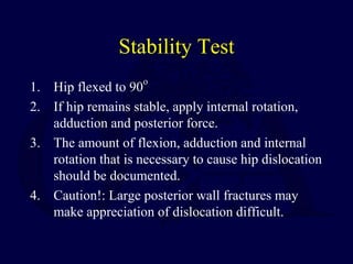Stability Test
1. Hip flexed to 90
o
2. If hip remains stable, apply internal rotation,
adduction and posterior force.
3. The amount of flexion, adduction and internal
rotation that is necessary to cause hip dislocation
should be documented.
4. Caution!: Large posterior wall fractures may
make appreciation of dislocation difficult.
 