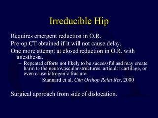 Irreducible Hip
Requires emergent reduction in O.R.
Pre-op CT obtained if it will not cause delay.
One more attempt at closed reduction in O.R. with
anesthesia.
– Repeated efforts not likely to be successful and may create
harm to the neurovascular structures, articular cartilage, or
even cause iatrogenic fracture.
Stannard et al, Clin Orthop Relat Res, 2000
Surgical approach from side of dislocation.
 