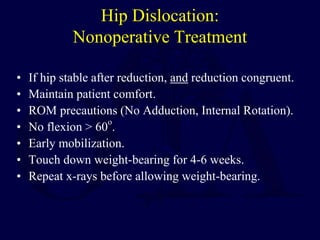 Hip Dislocation:
Nonoperative Treatment
• If hip stable after reduction, and reduction congruent.
• Maintain patient comfort.
• ROM precautions (No Adduction, Internal Rotation).
• No flexion > 60
o
.
• Early mobilization.
• Touch down weight-bearing for 4-6 weeks.
• Repeat x-rays before allowing weight-bearing.
 