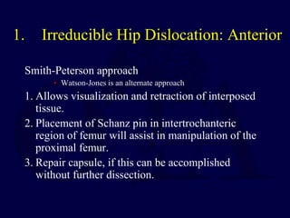 1. Irreducible Hip Dislocation: Anterior
Smith-Peterson approach
• Watson-Jones is an alternate approach
1. Allows visualization and retraction of interposed
tissue.
2. Placement of Schanz pin in intertrochanteric
region of femur will assist in manipulation of the
proximal femur.
3. Repair capsule, if this can be accomplished
without further dissection.
 