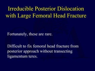 Irreducible Posterior Dislocation
with Large Femoral Head Fracture
Fortunately, these are rare.
Difficult to fix femoral head fracture from
posterior approach without transecting
ligamentum teres.
 