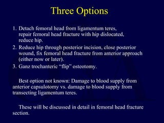 Three Options
1. Detach femoral head from ligamentum teres,
repair femoral head fracture with hip dislocated,
reduce hip.
2. Reduce hip through posterior incision, close posterior
wound, fix femoral head fracture from anterior approach
(either now or later).
3. Ganz trochanteric “flip” osteotomy.
Best option not known: Damage to blood supply from
anterior capsulotomy vs. damage to blood supply from
transecting ligamentum teres.
These will be discussed in detail in femoral head fracture
section.
 