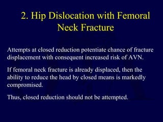 2. Hip Dislocation with Femoral
Neck Fracture
Attempts at closed reduction potentiate chance of fracture
displacement with consequent increased risk of AVN.
If femoral neck fracture is already displaced, then the
ability to reduce the head by closed means is markedly
compromised.
Thus, closed reduction should not be attempted.
 