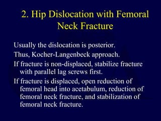 2. Hip Dislocation with Femoral
Neck Fracture
Usually the dislocation is posterior.
Thus, Kocher-Langenbeck approach.
If fracture is non-displaced, stabilize fracture
with parallel lag screws first.
If fracture is displaced, open reduction of
femoral head into acetabulum, reduction of
femoral neck fracture, and stabilization of
femoral neck fracture.
 