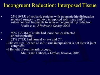 • 25% (9/35) of pediatric patients with traumatic hip dislocation
required surgery to remove interposed soft tissue and/or
osteochondral fragments to achieve congruent hip reduction.
Vialle et al, J Pediatric Orthop 2005
• 92% (33/36) of adults had loose bodies detected
arthroscopically.
• 21% (7/33) had normal x-rays and CT.
–Clinical significance of soft-tissue interposition is not clear if joint
congruent.
–? Benefit of routine arthroscopy.
Mullis and Dahner, J Orthop Trauma, 2006
Incongruent Reduction: Interposed Tissue
 