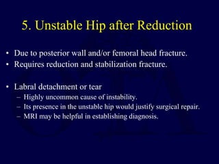 5. Unstable Hip after Reduction
• Due to posterior wall and/or femoral head fracture.
• Requires reduction and stabilization fracture.
• Labral detachment or tear
– Highly uncommon cause of instability.
– Its presence in the unstable hip would justify surgical repair.
– MRI may be helpful in establishing diagnosis.
 