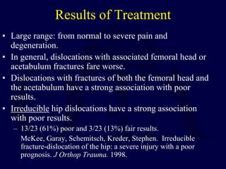 Results of Treatment
• Large range: from normal to severe pain and
degeneration.
• In general, dislocations with associated femoral head or
acetabulum fractures fare worse.
• Dislocations with fractures of both the femoral head and
the acetabulum have a strong association with poor
results.
• Irreducible hip dislocations have a strong association
with poor results.
– 13/23 (61%) poor and 3/23 (13%) fair results.
McKee, Garay, Schemitsch, Kreder, Stephen. Irreducible
fracture-dislocation of the hip: a severe injury with a poor
prognosis. J Orthop Trauma. 1998.
 