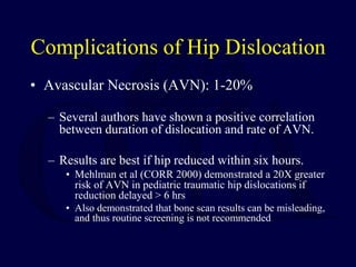 Complications of Hip Dislocation
• Avascular Necrosis (AVN): 1-20%
– Several authors have shown a positive correlation
between duration of dislocation and rate of AVN.
– Results are best if hip reduced within six hours.
• Mehlman et al (CORR 2000) demonstrated a 20X greater
risk of AVN in pediatric traumatic hip dislocations if
reduction delayed > 6 hrs
• Also demonstrated that bone scan results can be misleading,
and thus routine screening is not recommended
 