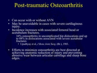 Post-traumatic Osteoarthritis
• Can occur with or without AVN
• May be unavoidable in cases with severe cartilaginous
injury.
• Incidence increases with associated femoral head or
acetabulum fractures.
16% osteoarthritis in uncomplicated hip dislocations and up
to 88% in dislocations associated with severe acetabular
fractures
• Upudhyay et al, J Bone Joint Surg. (Br.), 1983.
• Efforts to minimize osteoarthritis are best directed at
achieving anatomic reduction of injury and preventing
abrasive wear between articular carrtilage and sharp bone
edges.
 