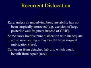 Recurrent Dislocation
Rare, unless an underlying bony instability has not
been surgically corrected (e.g. excision of large
posterior wall fragment instead of ORIF).
Some cases involve pure dislocation with inadequate
soft-tissue healing – may benefit from surgical
imbrication (rare).
Can occur from detached labrum, which would
benefit from repair (rare).
 