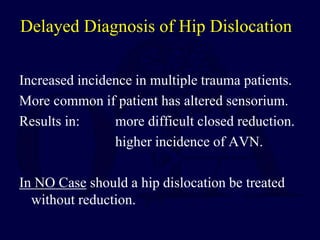 Delayed Diagnosis of Hip Dislocation
Increased incidence in multiple trauma patients.
More common if patient has altered sensorium.
Results in: more difficult closed reduction.
higher incidence of AVN.
In NO Case should a hip dislocation be treated
without reduction.
 