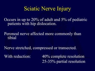 Sciatic Nerve Injury
Occurs in up to 20% of adult and 5% of pediatric
patients with hip dislocation.
Peroneal nerve affected more commonly than
tibial
Nerve stretched, compressed or transected.
With reduction: 40% complete resolution
25-35% partial resolution
 
