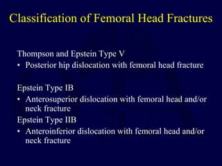 Classification of Femoral Head Fractures
Thompson and Epstein Type V
• Posterior hip dislocation with femoral head fracture
Epstein Type IB
• Anterosuperior dislocation with femoral head and/or
neck fracture
Epstein Type IIB
• Anteroinferior dislocation with femoral head and/or
neck fracture
 