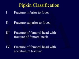 Pipkin Classification
I Fracture inferior to fovea
II Fracture superior to fovea
III Fracture of femoral head with
fracture of femoral neck
IV Fracture of femoral head with
acetabulum fracture
 