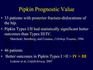 Pipkin Prognostic Value
• 33 patients with posterior fracture-dislocations of
the hip.
• Pipkin Types I/II had statistically significant better
outcomes than Types III/IV.
Marchetti, Steinberg, and Coumas, J Orthop Trauma, 1996
• 46 patients
• Better outcomes in Pipkin Types I >II > IV > III
Lederer et al, Unfallchirurg, 2007
 
