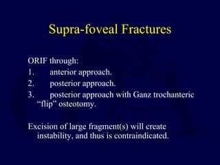 Supra-foveal Fractures
ORIF through:
1. anterior approach.
2. posterior approach.
3. posterior approach with Ganz trochanteric
“flip” osteotomy.
Excision of large fragment(s) will create
instability, and thus is contraindicated.
 