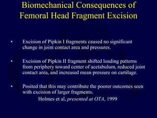 Biomechanical Consequences of
Femoral Head Fragment Excision
• Excision of Pipkin I fragments caused no significant
change in joint contact area and pressures.
• Excision of Pipkin II fragment shifted loading patterns
from periphery toward center of acetabulum, reduced joint
contact area, and increased mean pressure on cartilage.
• Posited that this may contribute the poorer outcomes seen
with excision of larger fragments.
Holmes et al, presented at OTA, 1999
 
