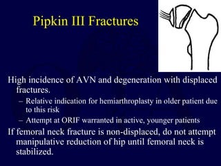 Pipkin III Fractures
High incidence of AVN and degeneration with displaced
fractures.
– Relative indication for hemiarthroplasty in older patient due
to this risk
– Attempt at ORIF warranted in active, younger patients
If femoral neck fracture is non-displaced, do not attempt
manipulative reduction of hip until femoral neck is
stabilized.
 
