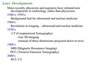 Later Developments
More recently, physicists and engineers have initiated new
developments in technology, rather than physicians.
1940’s, 1950’s
Background laid for ultrasound and nuclear medicine
1960’s
Revolution in imaging – ultrasound and nuclear medicine
1970’s
CT (Computerized Tomography)
- true 3D imaging
(instead of three dimensions projected down to two)
1980’s
MRI (Magnetic Resonance Imaging)
PET ( Positron Emission Tomography)
2000’s
PET/ CT
 