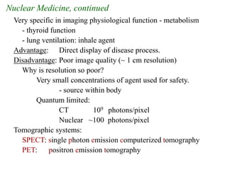 Nuclear Medicine, continued
Very specific in imaging physiological function - metabolism
- thyroid function
- lung ventilation: inhale agent
Advantage: Direct display of disease process.
Disadvantage: Poor image quality (~ 1 cm resolution)
Why is resolution so poor?
Very small concentrations of agent used for safety.
- source within body
Quantum limited:
CT 109 photons/pixel
Nuclear ~100 photons/pixel
Tomographic systems:
SPECT: single photon emission computerized tomography
PET: positron emission tomography
 