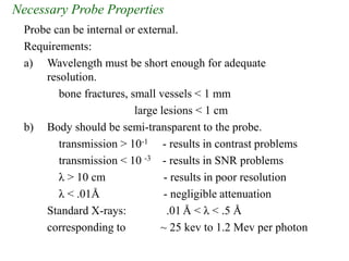 Necessary Probe Properties
Probe can be internal or external.
Requirements:
a) Wavelength must be short enough for adequate
resolution.
bone fractures, small vessels < 1 mm
large lesions < 1 cm
b) Body should be semi-transparent to the probe.
transmission > 10-1 - results in contrast problems
transmission < 10 -3 - results in SNR problems
λ > 10 cm - results in poor resolution
λ < .01Å - negligible attenuation
Standard X-rays: .01 Å < λ < .5 Å
corresponding to ~ 25 kev to 1.2 Mev per photon
 