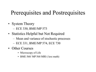 Prerequisites and Postrequisites
• System Theory
– ECE 330, BME/MP 573
• Statistics Helpful but Not Required
– Mean and variance of stochastic processes
– ECE 331, BME/MP 574, ECE 730
• Other Courses
• Microscopy of Life
• BME 568/ MP 568 MRI ( less math)
 