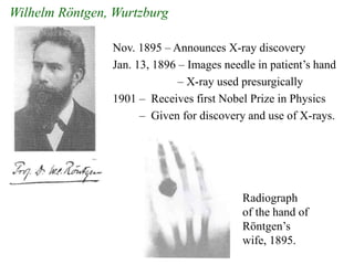 Nov. 1895 – Announces X-ray discovery
Jan. 13, 1896 – Images needle in patient’s hand
– X-ray used presurgically
1901 – Receives first Nobel Prize in Physics
– Given for discovery and use of X-rays.
Wilhelm Röntgen, Wurtzburg
Radiograph
of the hand of
Röntgen’s
wife, 1895.
 