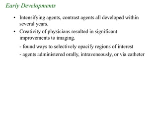 Early Developments
• Intensifying agents, contrast agents all developed within
several years.
• Creativity of physicians resulted in significant
improvements to imaging.
- found ways to selectively opacify regions of interest
- agents administered orally, intraveneously, or via catheter
 