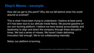 How did we get to this point? Why did we fall behind when the world
around us evolved?

This is what I have been trying to understand. I believe at least some
of it has been due to our attitude inside Nokia. We poured gasoline on
our own burning platform. I believe we have lacked accountability and
leadership to align and direct the company through these disruptive
times. We had a series of misses. We haven't been delivering
innovation fast enough. We're not collaborating internally.

Nokia, our platform is burning.
Elop’s Memo - excerpts
http://www.theguardian.com/technology/blog/2011/feb/09/nokia-burning-platform-memo-elop
 