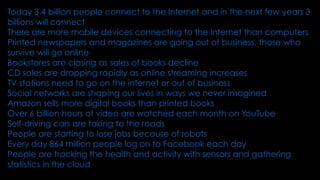 Today 3.4 billion people connect to the Internet and in the next few years 3
billions will connect
There are more mobile devices connecting to the Internet than computers
Printed newspapers and magazines are going out of business, those who
survive will go online
Bookstores are closing as sales of books decline
CD sales are dropping rapidly as online streaming increases
TV stations need to go on the internet or out of business
Social networks are shaping our lives in ways we never imagined
Amazon sells more digital books than printed books
Over 6 billion hours of video are watched each month on YouTube
Self-driving cars are taking to the roads
People are starting to lose jobs because of robots
Every day 864 million people log on to Facebook each day
People are tracking the health and activity with sensors and gathering
statistics in the cloud
 