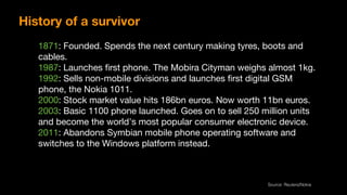 1871: Founded. Spends the next century making tyres, boots and
cables.

1987: Launches ﬁrst phone. The Mobira Cityman weighs almost 1kg.

1992: Sells non-mobile divisions and launches ﬁrst digital GSM
phone, the Nokia 1011.

2000: Stock market value hits 186bn euros. Now worth 11bn euros.

2003: Basic 1100 phone launched. Goes on to sell 250 million units
and become the world's most popular consumer electronic device.

2011: Abandons Symbian mobile phone operating software and
switches to the Windows platform instead.
Source: Reuters/Nokia
History of a survivor
 