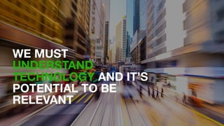 WE MUST
UNDERSTAND
TECHNOLOGY AND IT’S
POTENTIAL TO BE
RELEVANT
 