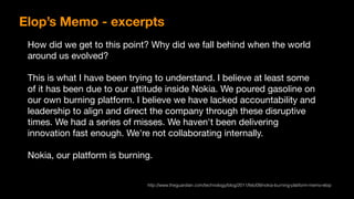 How did we get to this point? Why did we fall behind when the world
around us evolved?

This is what I have been trying to understand. I believe at least some
of it has been due to our attitude inside Nokia. We poured gasoline on
our own burning platform. I believe we have lacked accountability and
leadership to align and direct the company through these disruptive
times. We had a series of misses. We haven't been delivering
innovation fast enough. We're not collaborating internally.

Nokia, our platform is burning.
Elop’s Memo - excerpts
http://www.theguardian.com/technology/blog/2011/feb/09/nokia-burning-platform-memo-elop
 