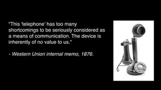 "This 'telephone' has too many
shortcomings to be seriously considered as
a means of communication. The device is
inherently of no value to us."
- Western Union internal memo, 1876.
 