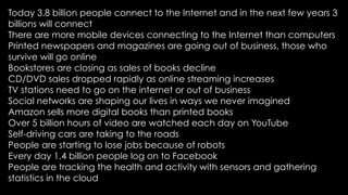 Today 3.8 billion people connect to the Internet and in the next few years 3
billions will connect
There are more mobile devices connecting to the Internet than computers
Printed newspapers and magazines are going out of business, those who
survive will go online
Bookstores are closing as sales of books decline
CD/DVD sales dropped rapidly as online streaming increases
TV stations need to go on the internet or out of business
Social networks are shaping our lives in ways we never imagined
Amazon sells more digital books than printed books
Over 5 billion hours of video are watched each day on YouTube
Self-driving cars are taking to the roads
People are starting to lose jobs because of robots
Every day 1.4 billion people log on to Facebook
People are tracking the health and activity with sensors and gathering
statistics in the cloud
 