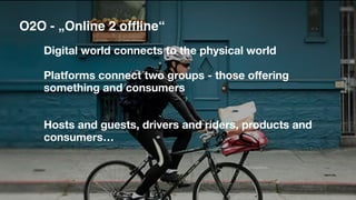 O2O - „Online 2 offline“
Digital world connects to the physical world
Platforms connect two groups - those offering
something and consumers
Hosts and guests, drivers and riders, products and
consumers…
 