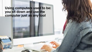 Using computers used to be: 
you sit down and use the
computer just as any tool
 