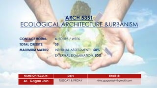 ARCH 5351
ECOLOGICAL ARCHITECTURE &URBANISM
CONTACT HOURS: 4 HOURS / WEEK
TOTAL CREDITS: 05
MAXIMUM MARKS: INTERNAL ASSESSMENT: 50%
EXTERNAL EXAMINATION: 50%
NAME OF FACULTY: Days Email Id:
Ar. Gagan Jain TUESDAY & FRIDAY nims.gaganjain@gmail.com
 