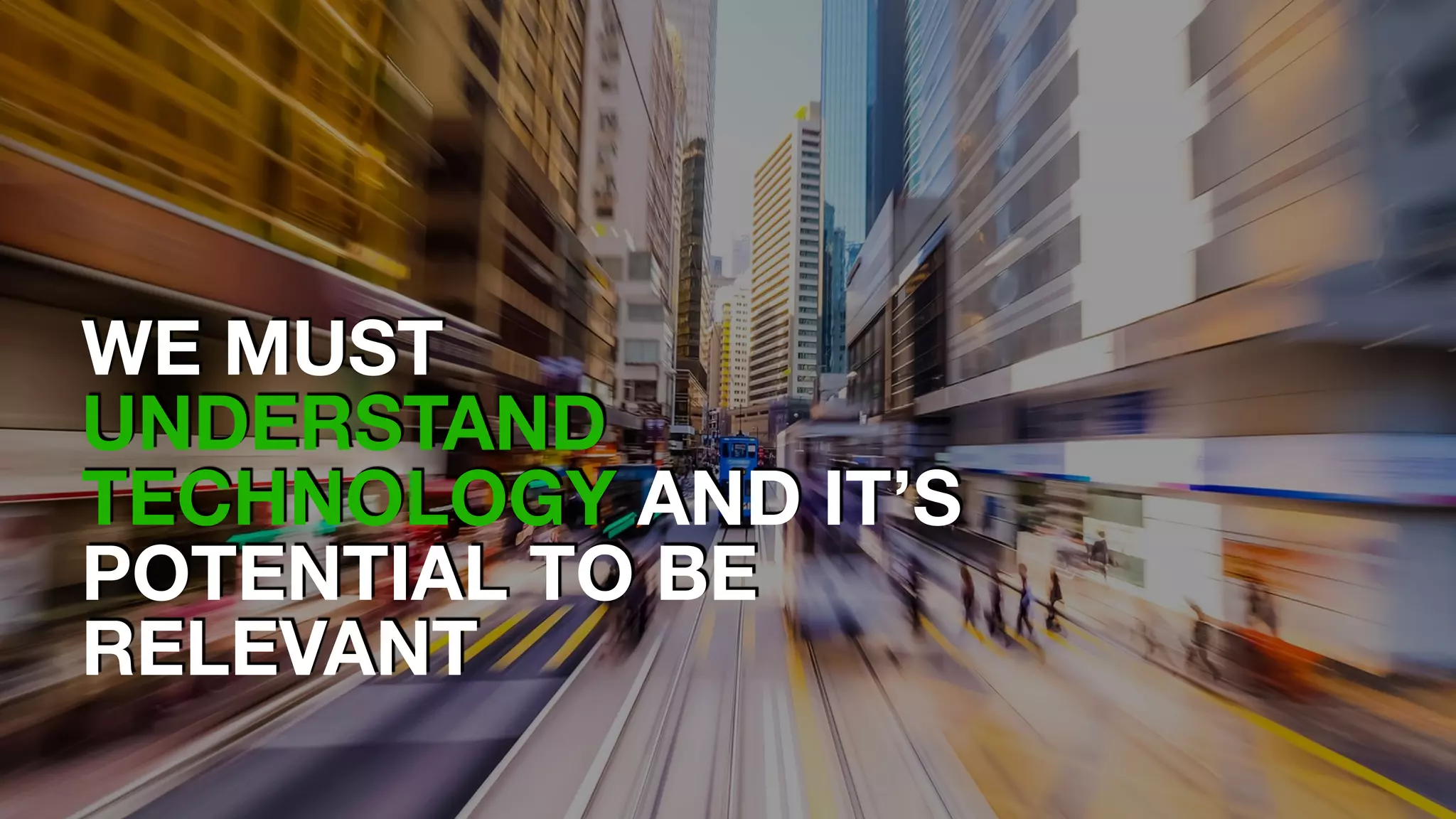 WE MUST
UNDERSTAND
TECHNOLOGY AND IT’S
POTENTIAL TO BE
RELEVANT
 