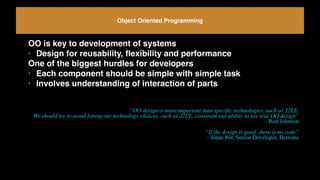 Object Oriented Programming
OO is key to development of systems
• Design for reusability, ﬂexibility and performance
One of the biggest hurdles for developers
• Each component should be simple with simple task
• Involves understanding of interaction of parts
“OO design is more important than specific technologies, such as J2EE.  
We should try to avoid letting our technology choices, such as J2EE, constrain our ability to use true OO design”
– Rod Johnson
“If the design is good, there is no code”
– Jónas Þór, Senior Developer, Betware
 