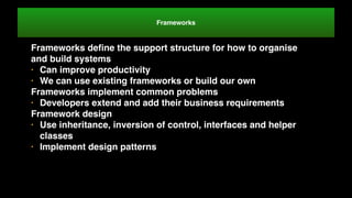 Frameworks
Frameworks deﬁne the support structure for how to organise
and build systems
• Can improve productivity
• We can use existing frameworks or build our own
Frameworks implement common problems
• Developers extend and add their business requirements
Framework design
• Use inheritance, inversion of control, interfaces and helper
classes
• Implement design patterns
 