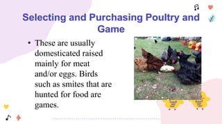 Selecting and Purchasing Poultry and
Game
• These are usually
domesticated raised
mainly for meat
and/or eggs. Birds
such as smites that are
hunted for food are
games.
 