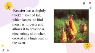 Roaster has a slightly
thicker layer of fat,
which keeps the bird
moist as it roasts and
allows it to develop a
nice, crispy skin when
cooked at a high heat in
the oven.
 