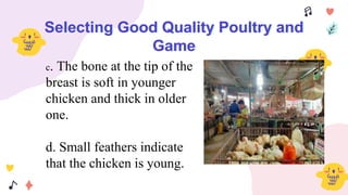 Selecting Good Quality Poultry and
Game
c. The bone at the tip of the
breast is soft in younger
chicken and thick in older
one.
d. Small feathers indicate
that the chicken is young.
 