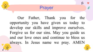 Prayer
Our Father, Thank you for the
opportunity you have given us today to
develop our skills and improve ourselves.
Forgive us for our sins. May you guide us
and our love ones and continue to bless us
always. In Jesus name we pray. AMEN
 
