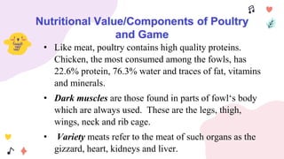 Nutritional Value/Components of Poultry
and Game
• Like meat, poultry contains high quality proteins.
Chicken, the most consumed among the fowls, has
22.6% protein, 76.3% water and traces of fat, vitamins
and minerals.
• Dark muscles are those found in parts of fowl‘s body
which are always used. These are the legs, thigh,
wings, neck and rib cage.
• Variety meats refer to the meat of such organs as the
gizzard, heart, kidneys and liver.
 