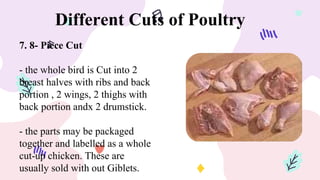 Different Cuts of Poultry
7. 8- Piece Cut
- the whole bird is Cut into 2
breast halves with ribs and back
portion , 2 wings, 2 thighs with
back portion andx 2 drumstick.
- the parts may be packaged
together and labelled as a whole
cut-up chicken. These are
usually sold with out Giblets.
 