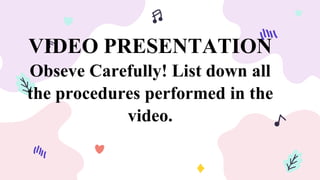 VIDEO PRESENTATION
Obseve Carefully! List down all
the procedures performed in the
video.
 